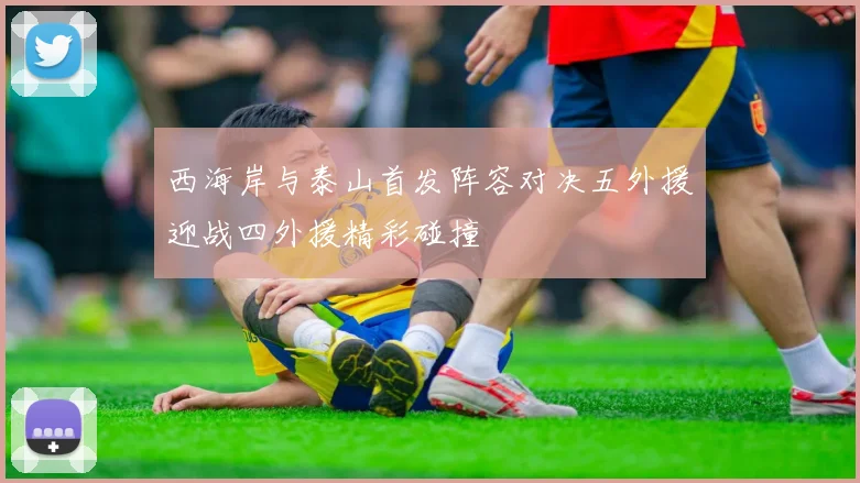 西海岸与泰山首发阵容对决五外援迎战四外援精彩碰撞