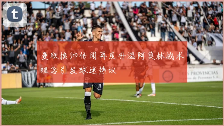 曼联换帅传闻再度升温阿莫林战术理念引发球迷热议