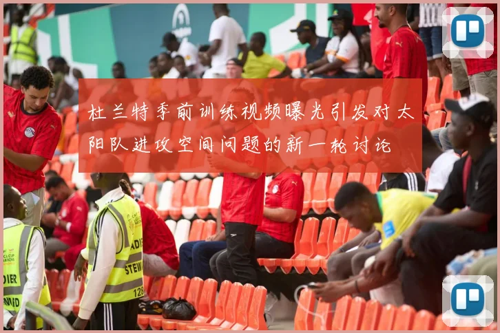 杜兰特季前训练视频曝光引发对太阳队进攻空间问题的新一轮讨论