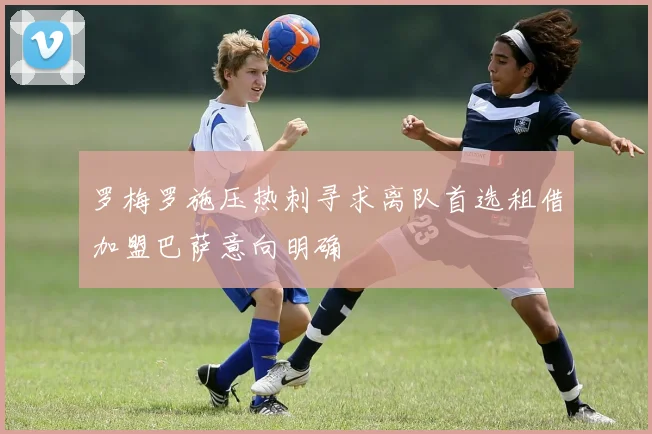 罗梅罗施压热刺寻求离队首选租借加盟巴萨意向明确