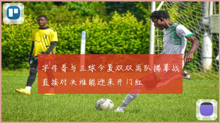 字母哥与三球今夏双双离队揭幕战直接对决谁能迎来开门红