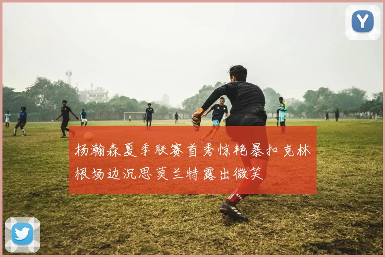 杨瀚森夏季联赛首秀惊艳暴扣克林根场边沉思莫兰特露出微笑
