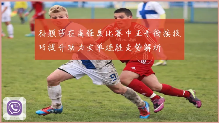 孙颖莎在高强度比赛中正手衔接技巧提升助力女单连胜走势解析