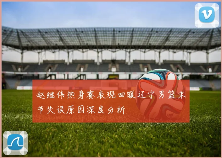 赵继伟热身赛表现回暖辽宁男篮末节失误原因深度分析