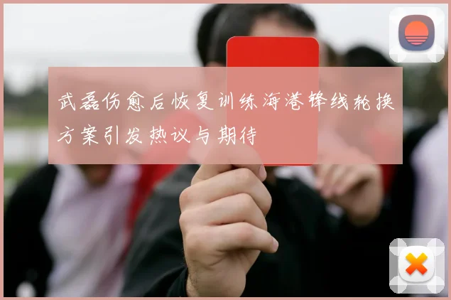 武磊伤愈后恢复训练海港锋线轮换方案引发热议与期待